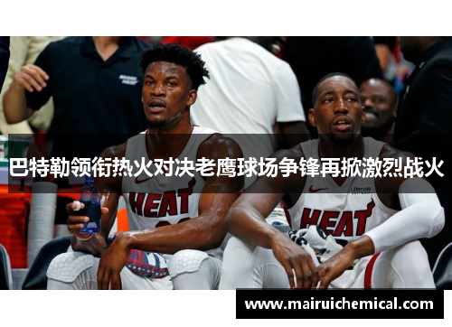 巴特勒领衔热火对决老鹰球场争锋再掀激烈战火